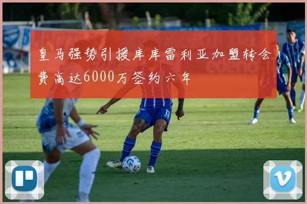 皇马强势引援库库雷利亚加盟转会费高达6000万签约六年