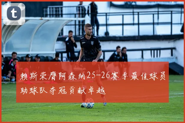 赖斯荣膺阿森纳25-26赛季最佳球员助球队夺冠贡献卓越