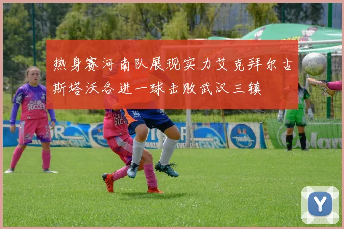 热身赛河南队展现实力艾克拜尔古斯塔沃各进一球击败武汉三镇