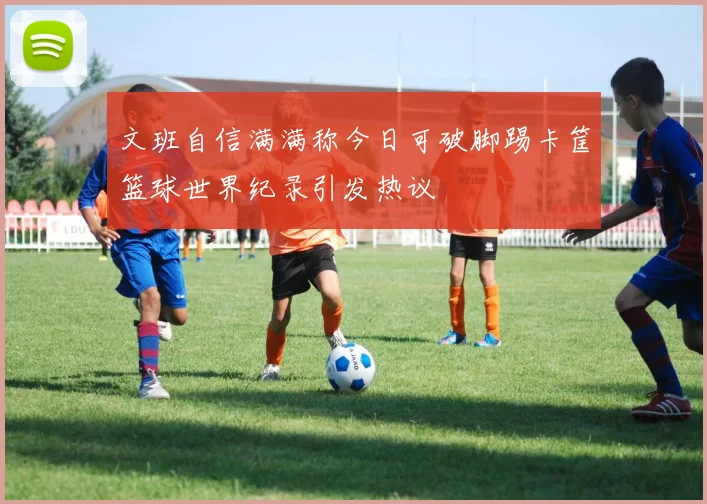 文班自信满满称今日可破脚踢卡筐篮球世界纪录引发热议
