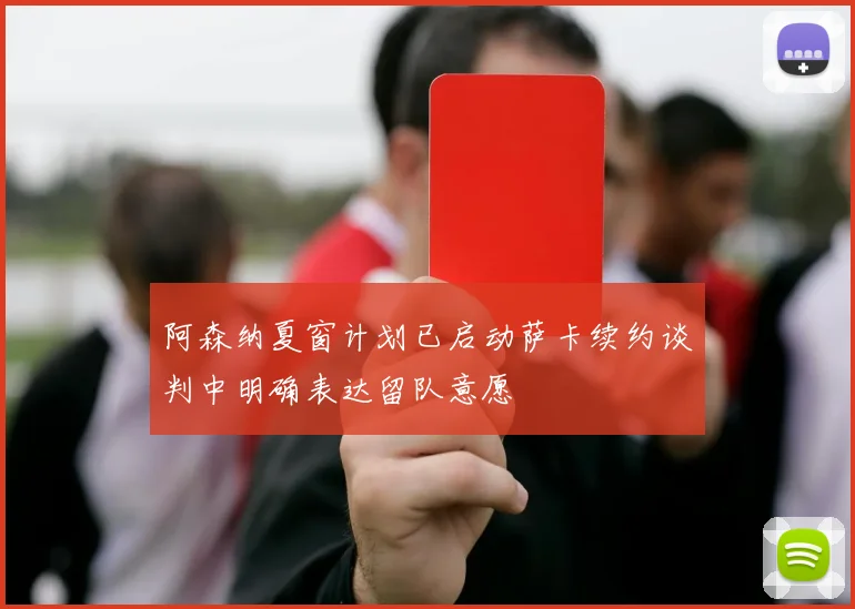 阿森纳夏窗计划已启动萨卡续约谈判中明确表达留队意愿