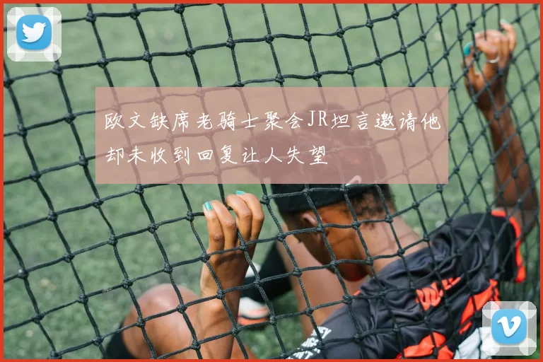 欧文缺席老骑士聚会JR坦言邀请他却未收到回复让人失望