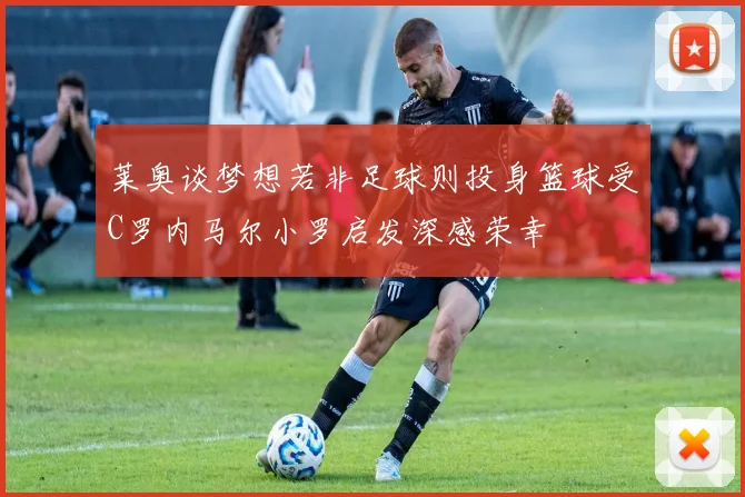 莱奥谈梦想若非足球则投身篮球受C罗内马尔小罗启发深感荣幸
