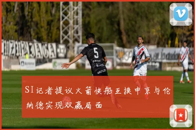 SI记者提议火箭快船互换申京与伦纳德实现双赢局面