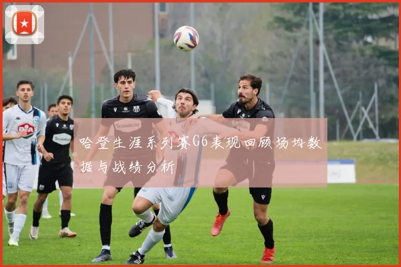 哈登生涯系列赛G6表现回顾场均数据与战绩分析