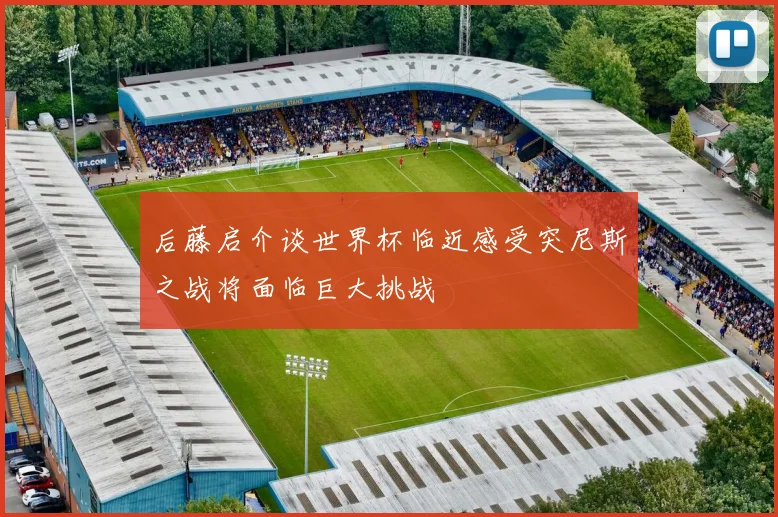 后藤启介谈世界杯临近感受突尼斯之战将面临巨大挑战