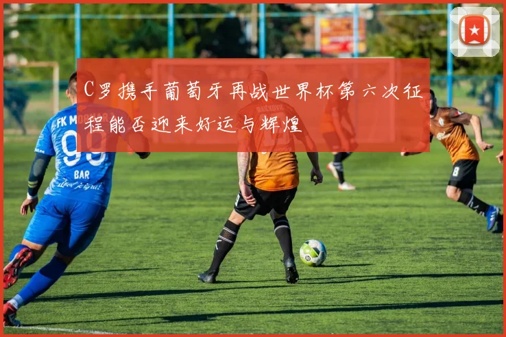 C罗携手葡萄牙再战世界杯第六次征程能否迎来好运与辉煌