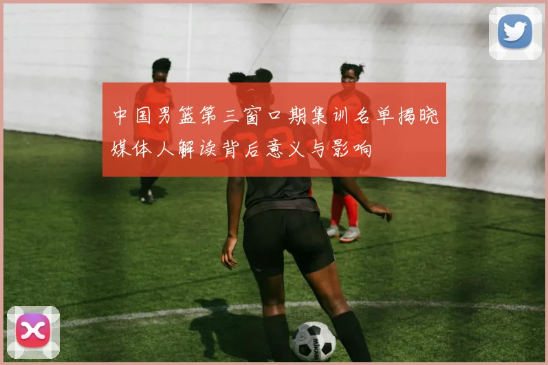 中国男篮第三窗口期集训名单揭晓媒体人解读背后意义与影响