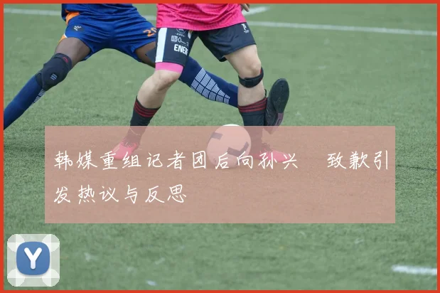 韩媒重组记者团后向孙兴慜致歉引发热议与反思