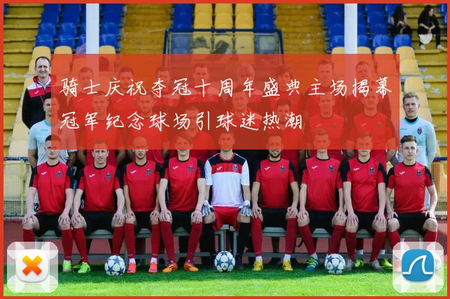 骑士庆祝夺冠十周年盛典主场揭幕冠军纪念球场引球迷热潮