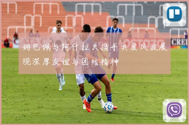 姆巴佩与阿什拉夫携手共度风波展现深厚友谊与团结精神