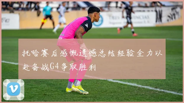 托哈赛后感慨遗憾总结经验全力以赴备战G4争取胜利