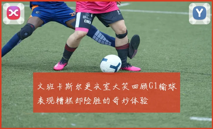 文班卡斯尔更衣室大笑回顾G1输球表现糟糕却险胜的奇妙体验