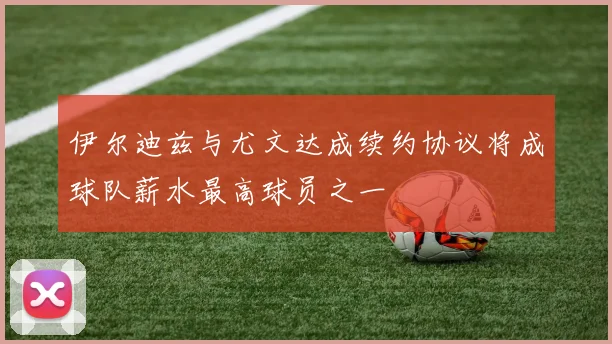 伊尔迪兹与尤文达成续约协议将成球队薪水最高球员之一