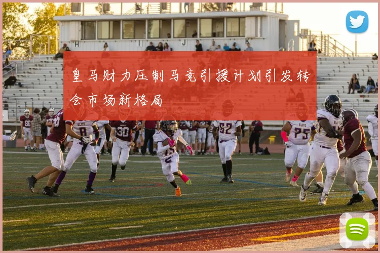 皇马财力压制马竞引援计划引发转会市场新格局