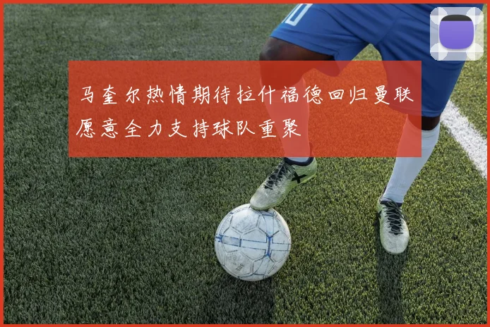 马奎尔热情期待拉什福德回归曼联愿意全力支持球队重聚