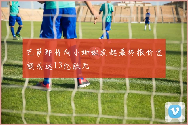 巴萨即将向小蜘蛛发起最终报价金额或达13亿欧元