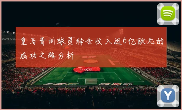 皇马青训球员转会收入近6亿欧元的成功之路分析