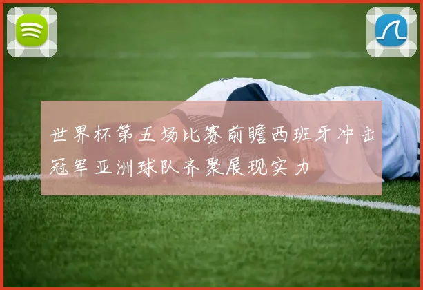世界杯第五场比赛前瞻西班牙冲击冠军亚洲球队齐聚展现实力