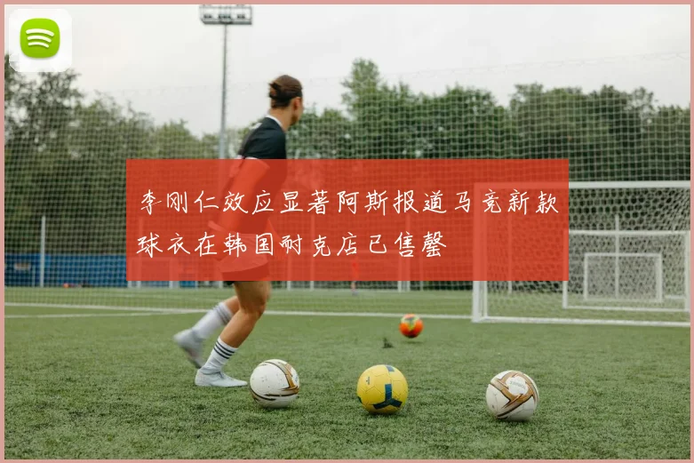 李刚仁效应显著阿斯报道马竞新款球衣在韩国耐克店已售罄