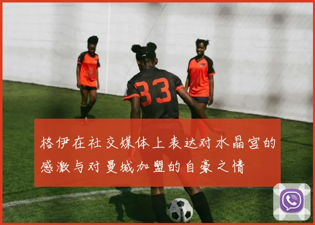 格伊在社交媒体上表达对水晶宫的感激与对曼城加盟的自豪之情