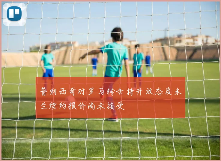 普利西奇对罗马转会持开放态度米兰续约报价尚未接受
