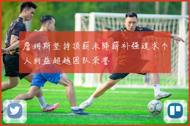詹姆斯坚持顶薪未降薪补强追求个人利益超越团队荣誉