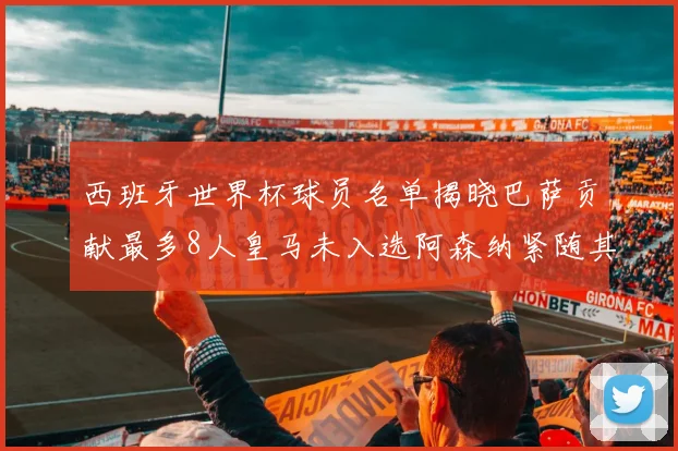 西班牙世界杯球员名单揭晓巴萨贡献最多8人皇马未入选阿森纳紧随其后3人并列第二