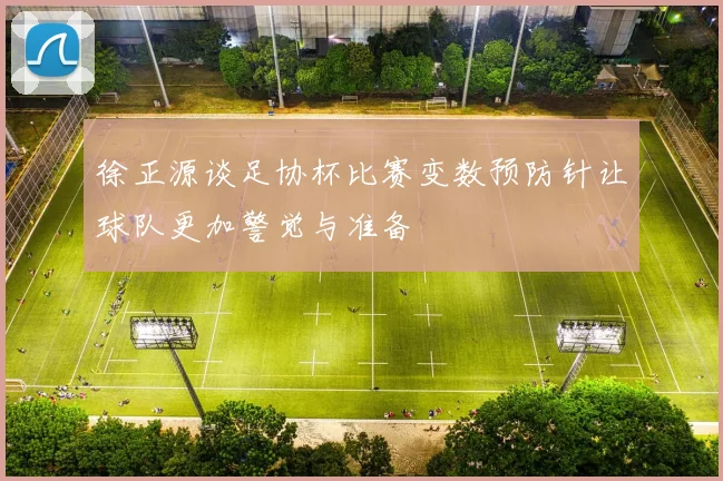 徐正源谈足协杯比赛变数预防针让球队更加警觉与准备